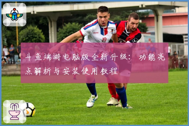 斗鱼端游电脑版全新升级：功能亮点解析与安装使用教程
