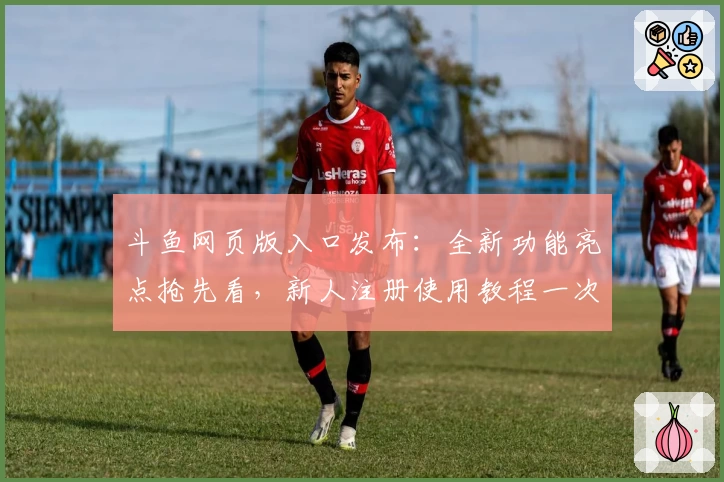 斗鱼网页版入口发布：全新功能亮点抢先看，新人注册使用教程一次详解