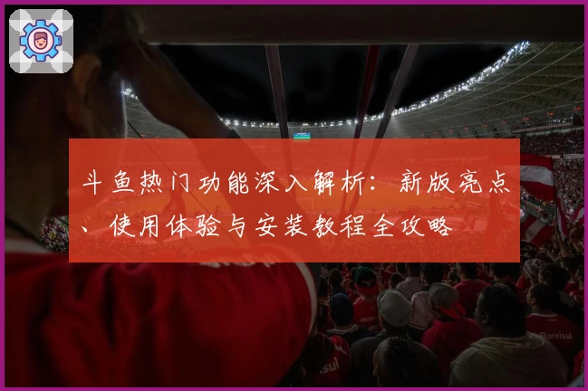 斗鱼热门功能深入解析：新版亮点、使用体验与安装教程全攻略