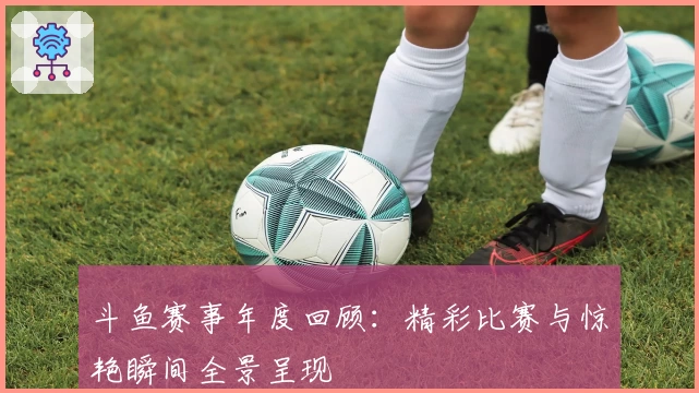 斗鱼赛事年度回顾：精彩比赛与惊艳瞬间全景呈现