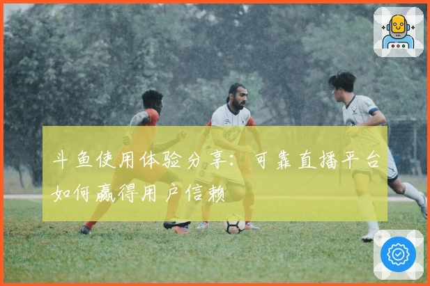 斗鱼使用体验分享:可靠直播平台如何赢得用户信赖