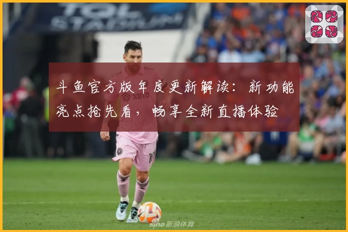 斗鱼官方版年度更新解读：新功能亮点抢先看，畅享全新直播体验