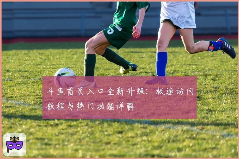 斗鱼首页入口全新升级：极速访问教程与热门功能详解