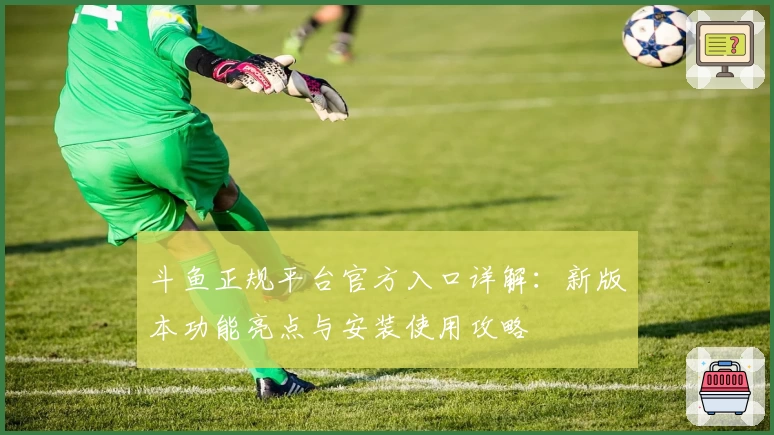 斗鱼正规平台官方入口详解：新版本功能亮点与安装使用攻略