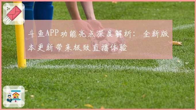斗鱼APP功能亮点深度解析:全新版本更新带来极致直播体验