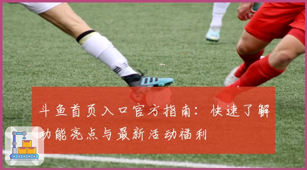 斗鱼首页入口官方指南：快速了解功能亮点与最新活动福利