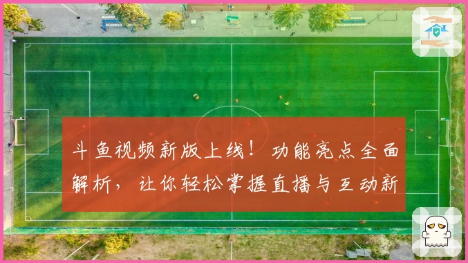 斗鱼视频新版上线！功能亮点全面解析，让你轻松掌握直播与互动新体验