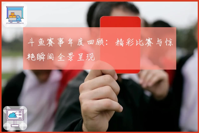 斗鱼赛事年度回顾：精彩比赛与惊艳瞬间全景呈现