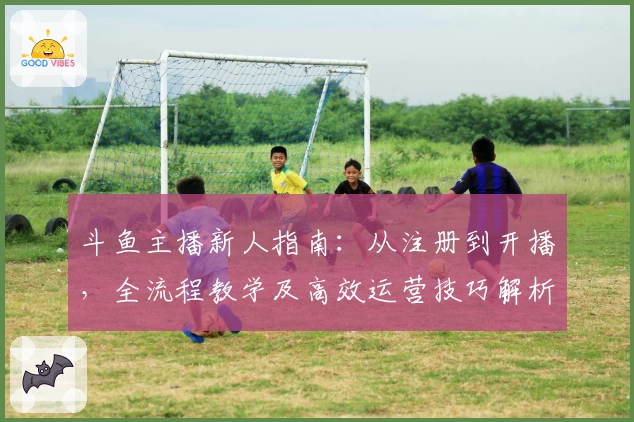 斗鱼主播新人指南:从注册到开播,全流程教学及高效运营技巧解析