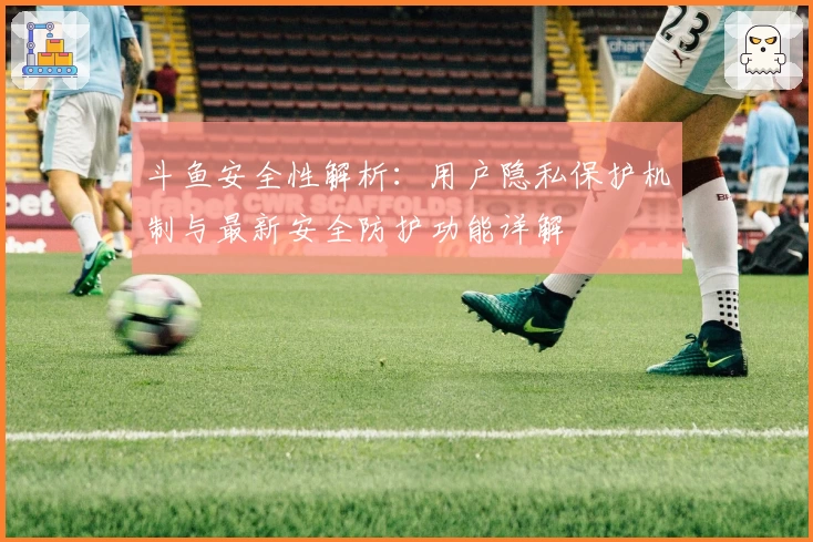 斗鱼安全性解析：用户隐私保护机制与最新安全防护功能详解