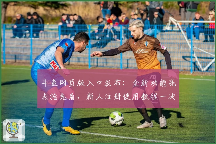 斗鱼网页版入口发布：全新功能亮点抢先看，新人注册使用教程一次详解