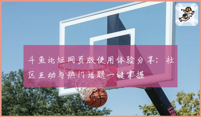 斗鱼论坛网页版使用体验分享：社区互动与热门话题一键掌握