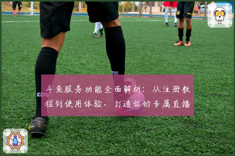 斗鱼服务功能全面解析：从注册教程到使用体验，打造你的专属直播天地