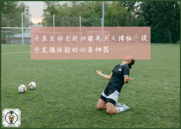 斗鱼互动全新功能亮点大揭秘：提升直播体验的必备神器