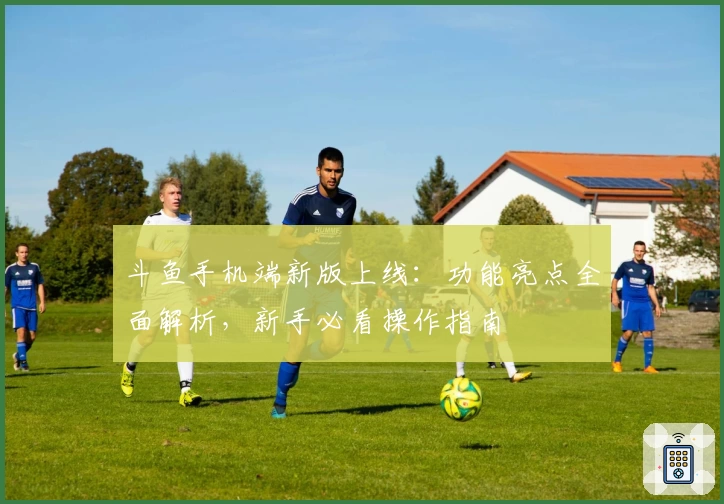 斗鱼手机端新版上线:功能亮点全面解析,新手必看操作指南