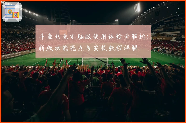 斗鱼电竞电脑版使用体验全解析：新版功能亮点与安装教程详解