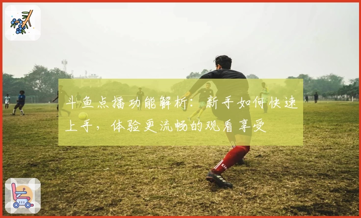 斗鱼点播功能解析：新手如何快速上手，体验更流畅的观看享受