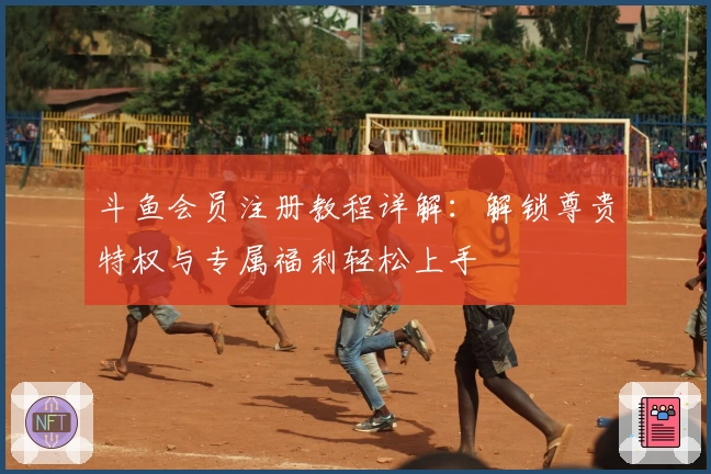 斗鱼会员注册教程详解：解锁尊贵特权与专属福利轻松上手