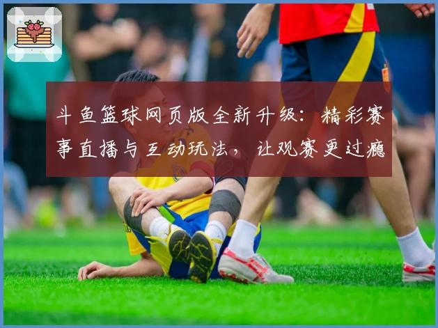 斗鱼篮球网页版全新升级：精彩赛事直播与互动玩法，让观赛更过瘾！