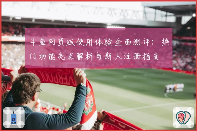 斗鱼网页版使用体验全面测评：热门功能亮点解析与新人注册指南