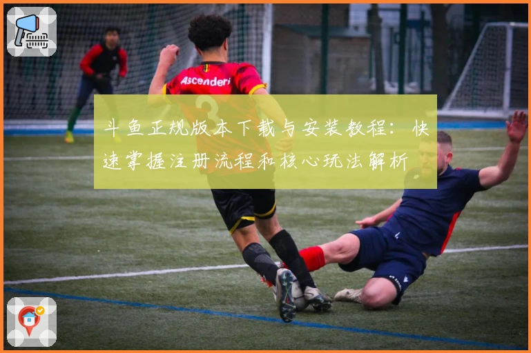 斗鱼正规版本下载与安装教程：快速掌握注册流程和核心玩法解析