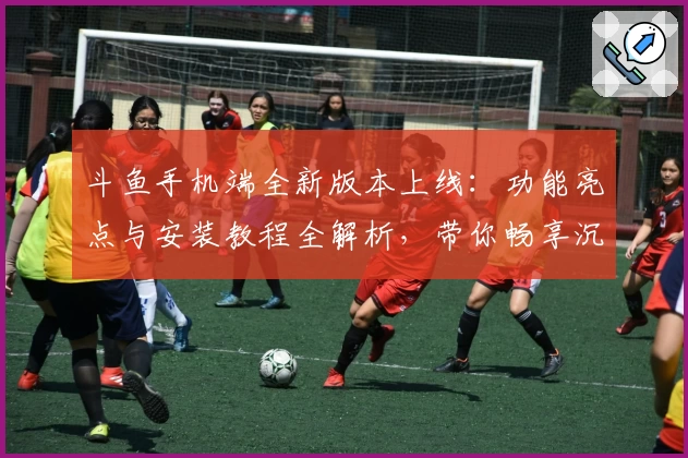 斗鱼手机端全新版本上线：功能亮点与安装教程全解析，带你畅享沉浸式直播体验