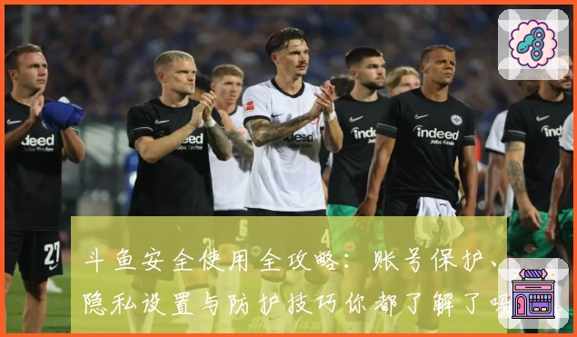 斗鱼安全使用全攻略：账号保护、隐私设置与防护技巧你都了解了吗