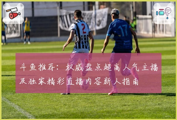 斗鱼推荐：权威盘点超高人气主播及独家精彩直播内容新人指南