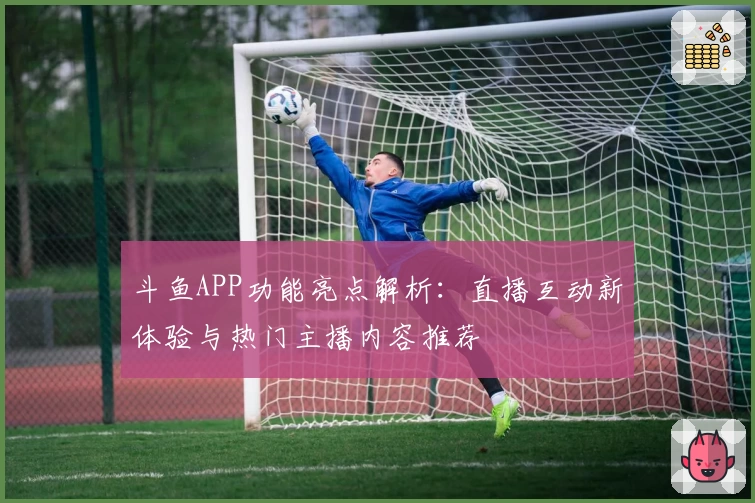 斗鱼APP功能亮点解析：直播互动新体验与热门主播内容推荐