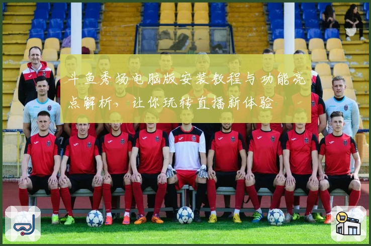 斗鱼秀场电脑版安装教程与功能亮点解析，让你玩转直播新体验