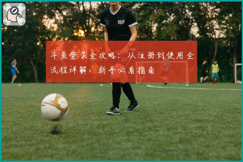 斗鱼登录全攻略：从注册到使用全流程详解，新手必看指南