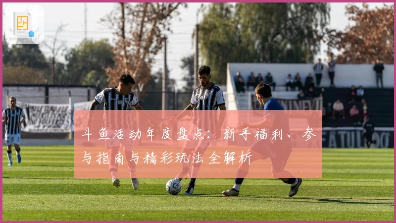 斗鱼活动年度盘点：新手福利、参与指南与精彩玩法全解析