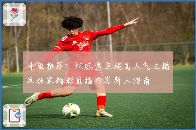 斗鱼推荐:权威盘点超高人气主播及独家精彩直播内容新人指南