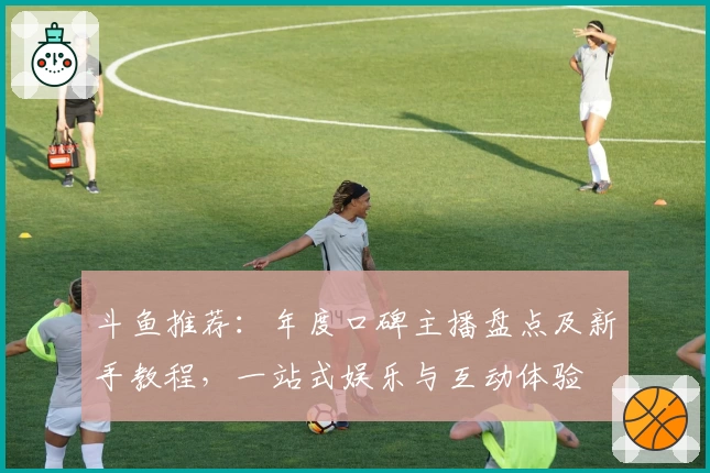 斗鱼推荐：年度口碑主播盘点及新手教程，一站式娱乐与互动体验