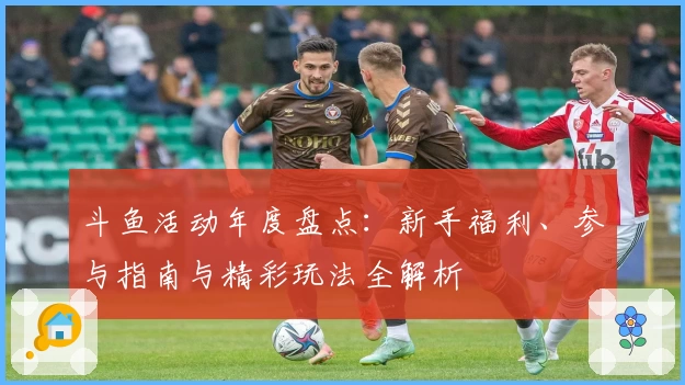 斗鱼活动年度盘点：新手福利、参与指南与精彩玩法全解析