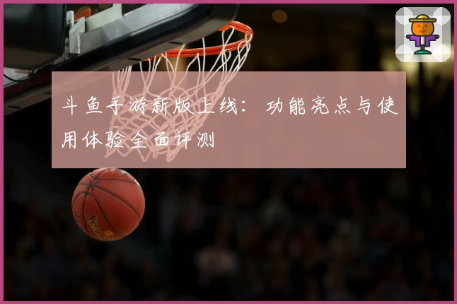 斗鱼手游新版上线：功能亮点与使用体验全面评测