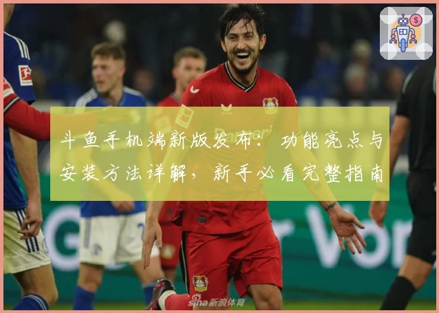 斗鱼手机端新版发布：功能亮点与安装方法详解，新手必看完整指南