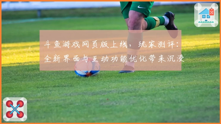 斗鱼游戏网页版上线，玩家测评：全新界面与互动功能优化带来沉浸式体验