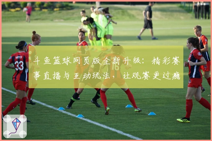 斗鱼篮球网页版全新升级：精彩赛事直播与互动玩法，让观赛更过瘾！