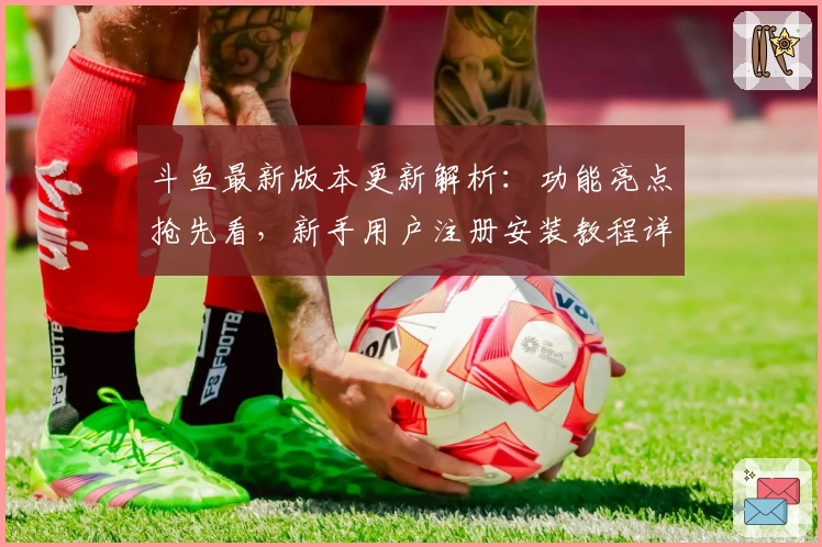 斗鱼最新版本更新解析：功能亮点抢先看，新手用户注册安装教程详解