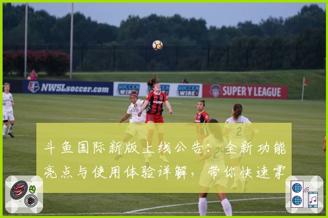 斗鱼国际新版上线公告：全新功能亮点与使用体验详解，带你快速掌握操作技巧