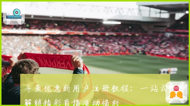 斗鱼优惠新用户注册教程：一站式解锁精彩直播活动福利