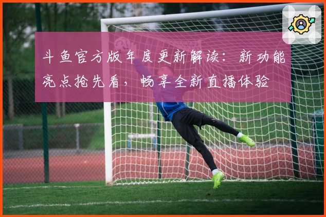 斗鱼官方版年度更新解读：新功能亮点抢先看，畅享全新直播体验