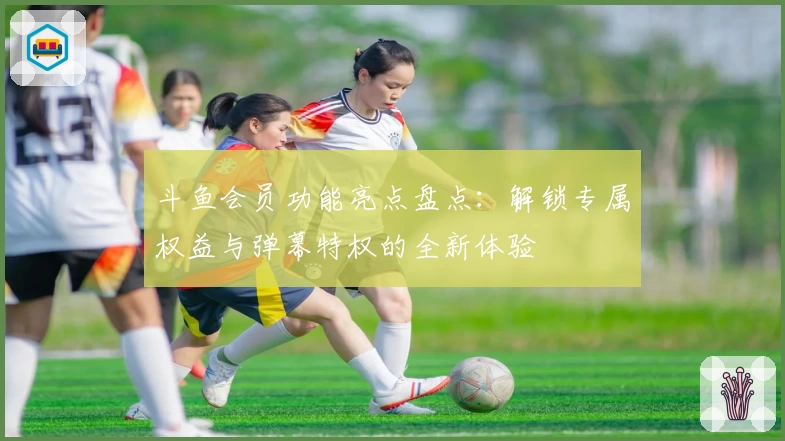 斗鱼会员功能亮点盘点：解锁专属权益与弹幕特权的全新体验