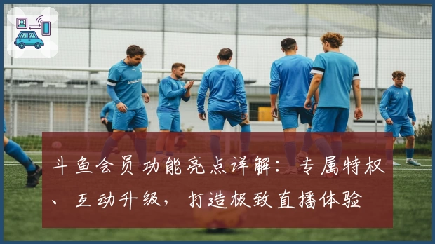 斗鱼会员功能亮点详解:专属特权、互动升级,打造极致直播体验