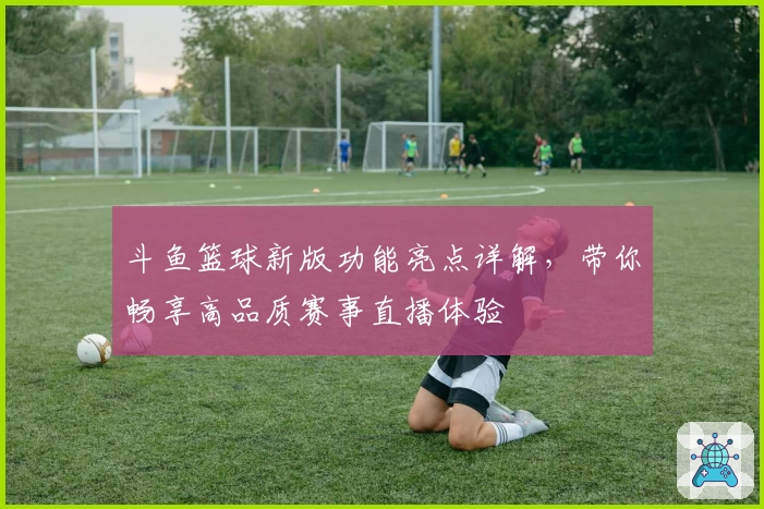 斗鱼篮球新版功能亮点详解，带你畅享高品质赛事直播体验