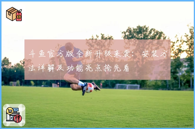 斗鱼官方版全新升级来袭：安装方法详解及功能亮点抢先看