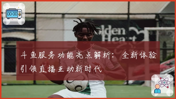 斗鱼服务功能亮点解析：全新体验引领直播互动新时代