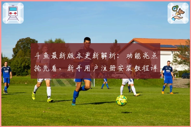 斗鱼最新版本更新解析：功能亮点抢先看，新手用户注册安装教程详解