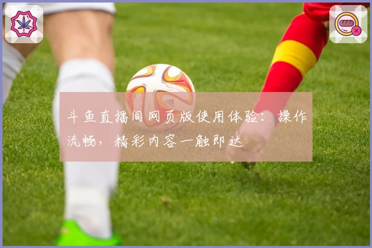 斗鱼直播间网页版使用体验：操作流畅，精彩内容一触即达